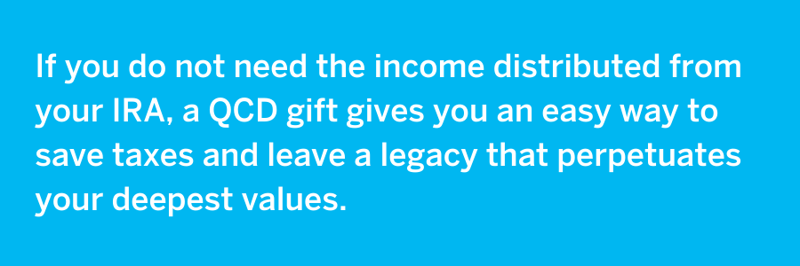 Image with light blue background with white text that reads, " If you do not need the income distributed from you IRA, a QCD gift gives you an easy way to save taxes and leave a legacy that perpetuates your deepest values."